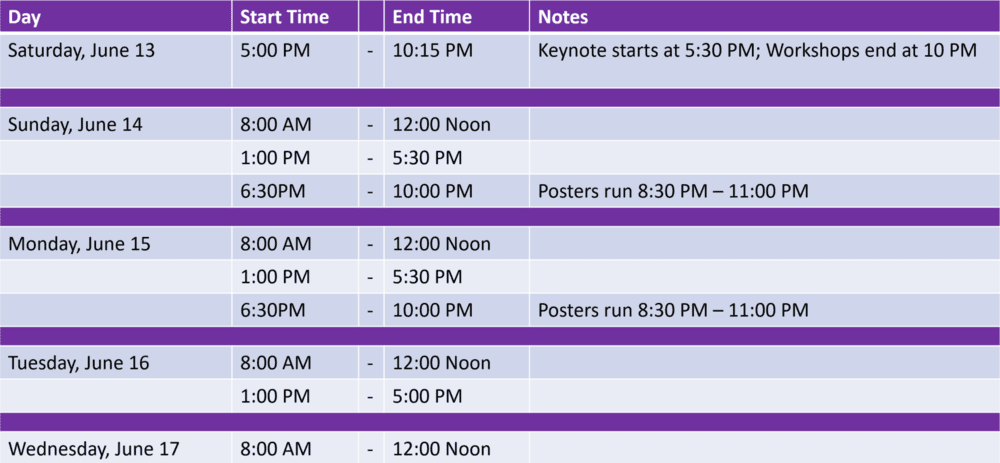 Saturday, June 13 5:00pm - 10:15pm Keynote Starts at 5:30 PM; Workshops end at 10pm / Sunday, June 14 8:00am - 12:00 noon, 1:00pm - 5:30pm, 6:30pm - 10:00pm Posters run 8:30pm - 11:00pm / Monday, June 15 8:00am - 12:00 noon, 1:00pm - 5:30pm, 6:30pm - 10:00pm Posters run 8:30pm - 11:00pm / Tuesday, June 16 8:00am - 12:00 noon, 1:00pm - 5:00pm / Wednesday, June 17 8:00am - 12:00 noon